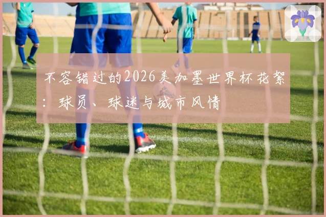 不容错过的2026美加墨世界杯花絮:球员、球迷与城市风情
