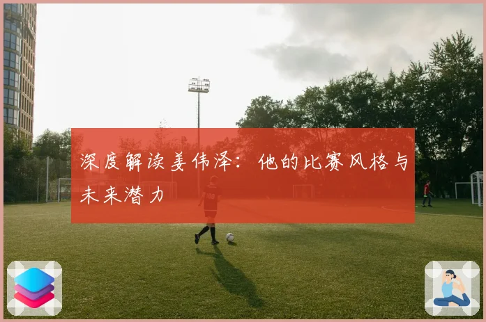 深度解读姜伟泽:他的比赛风格与未来潜力