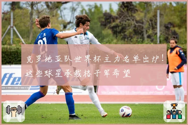 克罗地亚队世界杯主力名单出炉！这些球星承载格子军希望