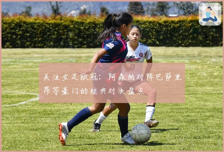 关注女足欧冠：阿森纳对阵巴萨里昂等豪门的经典对决盘点
