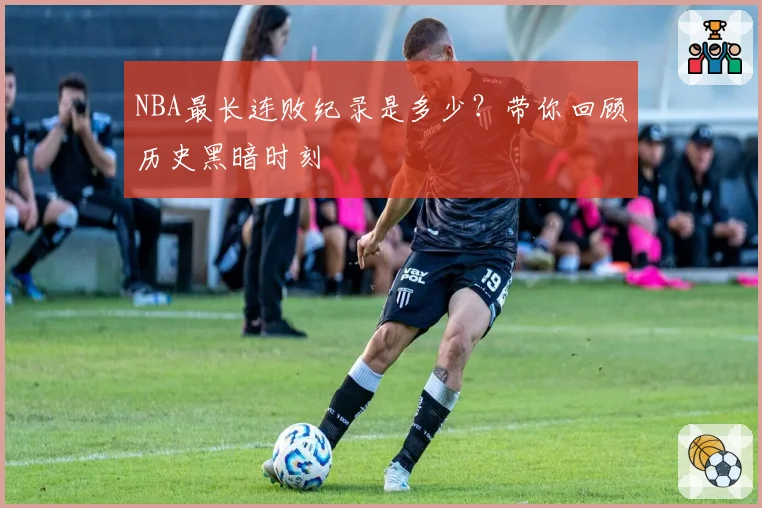 NBA最长连败纪录是多少？带你回顾历史黑暗时刻