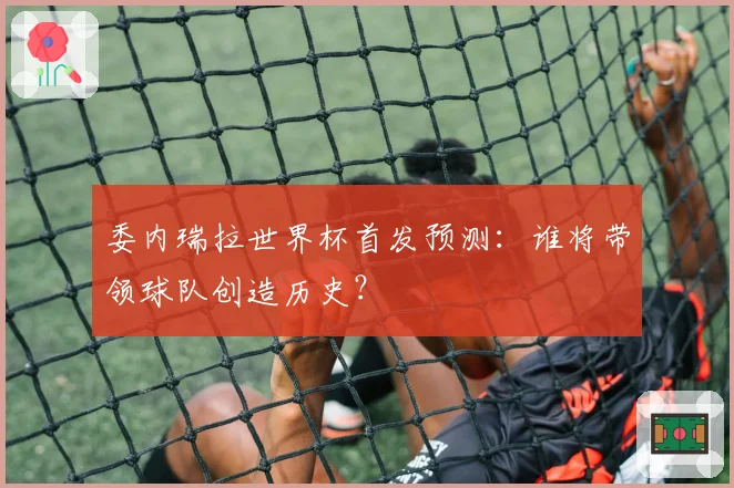 委内瑞拉世界杯首发预测：谁将带领球队创造历史？