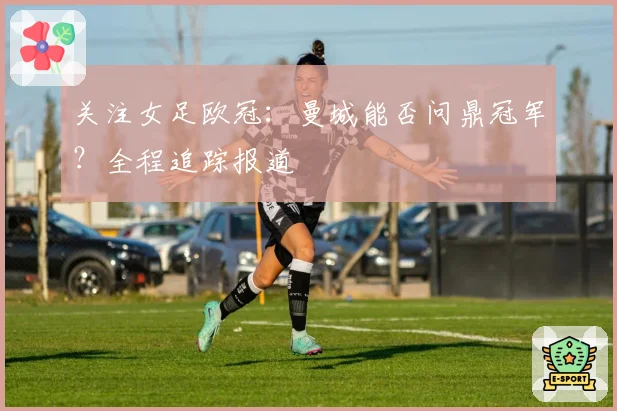 关注女足欧冠：曼城能否问鼎冠军？全程追踪报道