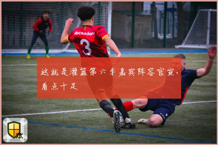 这就是灌篮第六季嘉宾阵容官宣，看点十足