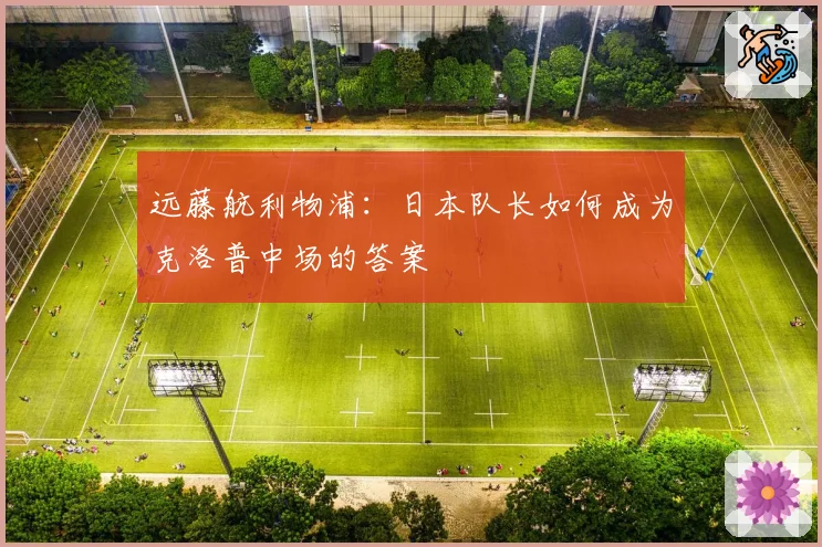 远藤航利物浦：日本队长如何成为克洛普中场的答案