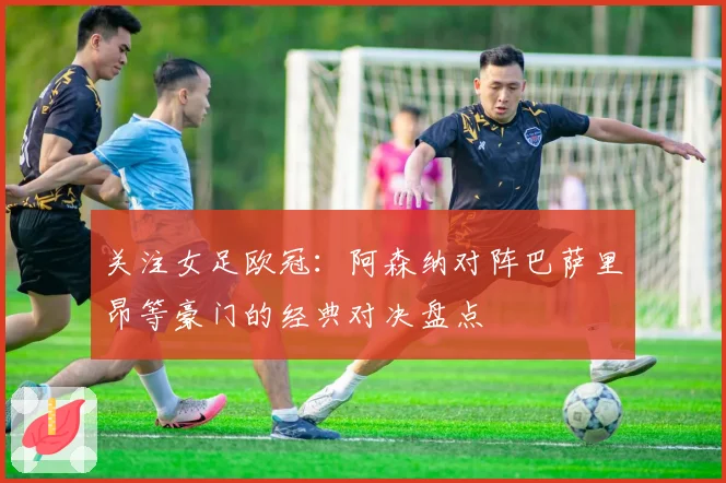 关注女足欧冠：阿森纳对阵巴萨里昂等豪门的经典对决盘点