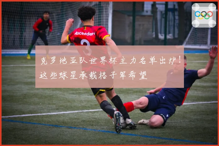 克罗地亚队世界杯主力名单出炉!这些球星承载格子军希望