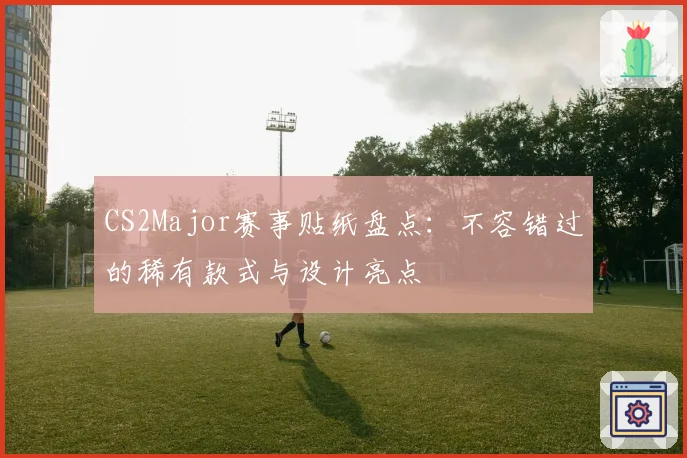 CS2Major赛事贴纸盘点:不容错过的稀有款式与设计亮点