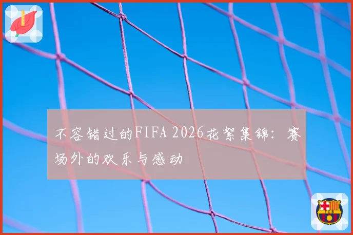 不容错过的FIFA 2026花絮集锦:赛场外的欢乐与感动